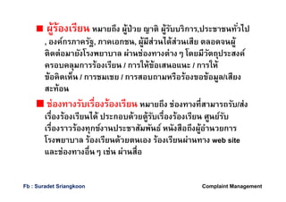 ผู้ร้องเรียน หมายถึง ผู้ป่วย ญาติ ผู้รับบริการ,ประชาชนทัวไป
, องค์กรภาครัฐ, ภาคเอกชน, ผู้มีส่วนได้ส่วนเสีย ตลอดจนผู้
ติดต่อมายังโรงพยาบาล ผ่านช่องทางต่างๆ โดยมีวัตถุประสงค์
ครอบคลุมการร้องเรียน / การให้ข้อเสนอแนะ / การให้
ข้อคิดเห็น / การชมเชย / การสอบถามหรือร้องขอข้อมูล/เสียง
สะท้อน
ช่องทางรับเรืองร้องเรียน หมายถึง ช่องทางทีสามารถรับ/ส่ง
เรืองร้องเรียนได้ ประกอบด้วยตู้รับเรืองร้องเรียน ศูนย์รับ
เรืองราวร้องทุกข์งานประชาสัมพันธ์ หนังสือถึงผู้อํานวยการ
โรงพยาบาล ร้องเรียนด้วยตนเอง ร้องเรียนผ่านทาง web site
และช่องทางอืนๆ เช่น ผ่านสือ
Complaint ManagementFb : Suradet Sriangkoon
 