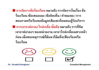 การจัดการข้อร้องเรียน หมายถึง การจัดการในเรือง ข้อ
ร้องเรียน /ข้อเสนอแนะ /ข้อคิดเห็น / คําชมเชย / การ
สอบถามหรือร้องขอข้อมูล/เสียงสะท้อนของผู้รับบริการ
การเจรจาต่อรอง ไกล่เกลีย ขันต้น หมายถึง การทีทีม
เจรจาต่อรองฯ ของหน่วยงาน เจรจาไกล่เกลียเฉพาะหน้า
ก่อน เมือพบเหตุการณ์ทีมีแนวโน้มทีจะฟ้ องร้องหรือ
ร้องเรียน
Complaint ManagementFb : Suradet Sriangkoon
 
