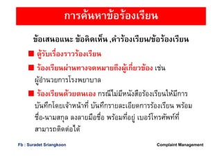 ข้อเสนอแนะ ข้อคิดเห็น ,คําร้องเรียน/ข้อร้องเรียน
ตู้รับเรืองราวร้องเรียน
ร้องเรียนผ่านทางจดหมายถึงผู้เกียวข้อง เช่น
ผู้อํานวยการโรงพยาบาล
ร้องเรียนด้วยตนเอง กรณีไม่มีหนังสือร้องเรียนให้มีการ
บันทึกโดยเจ้าหน้าที บันทึกรายละเอียดการร้องเรียน พร้อม
ชือ-นามสกุล ลงลายมือชือ พร้อมทีอยู่ เบอร์โทรศัพท์ที
สามารถติดต่อได้
การค้นหาข้อร้องเรียน
Complaint ManagementFb : Suradet Sriangkoon
 