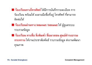 ร้องเรียนทางโทรศัพท์ ให้มีการบันทึกรายละเอียด การ
ร้องเรียน พร้อมให้ ลงลายมือชือทีอยู่ โทรศัพท์ ทีสามารถ
ติดต่อได้
ร้องเรียนผ่านทาง Internet / Intranet ให้ ผู้ดูแลระบบ
รวบรวมข้อมูล
ร้องเรียน ทางสือ สิงพิมพ์/ สือมวลชน ศูนย์ดํารงธรรม
กระทรวง ให้งานประชาสัมพันธ์ รวบรวมข้อมูล ส่งงานพัฒนา
คุณภาพ
Complaint ManagementFb : Suradet Sriangkoon
 
