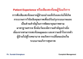 Patient Experience หรือเสียงสะท้อนผู้รับบริการ
การฟังเสียงสะท้อนจากผู้ป่วยอย่างแท้จริงและก่อให้เกิด
กระบวนการวิจัยเชิงคุณภาพเพือปรับปรุงระบบงานและ
เป็นส่วนสําคัญในการพัฒนาคุณภาพตาม
มาตรฐานสากล ซึงนับวันจะมีความสําคัญอย่างยิง
เนืองจากสามารถสะท้อนมุมมอง และความเข้าใจจากตัว
ผู้ป่วยไปสู่โรงพยาบาล จนเกิดการเปลียนแปลงใน
ระบบงานบริการสุขภาพ
Complaint ManagementFb : Suradet Sriangkoon
 