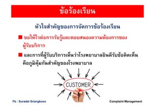 หัวใจสําคัญของการจัดการข้อร้องเรียน
ขอให้ไวต่อการรับรู้และตอบสนองความต้องการของ
ผู้รับบริการ
และการทีผู้รับบริการเห็นว่าโรงพยาบาลยินดีรับข้อคิดเห็น
คือภูมิคุ้มกันสําคัญของโรงพยาบาล
ข้อร้องเรียน
Complaint ManagementFb : Suradet Sriangkoon
 