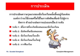 การประเมิน
การประเมินความรุนแรงของข้อร้องเรียนนันขึนอยู่กับแต่ละ
องค์กรว่าจะใช้เกณฑ์ใดใช้ในการตัดสินเพือนําไปสู่การ
จัดการ ตัวอย่างเช่นการแบ่งออกเป็น 5 ระดับ
ระดับ 1 : มีโอกาสทีจะเกิดข้อเสนอแนะ/ข้อร้องเรียน
ระดับ 2 : ข้อคิดเห็น/ข้อเสนอแนะ
ระดับ 3 : ข้อร้องเรียนเรืองเล็ก
ระดับ 4 : ข้อร้องเรียนเรืองใหญ่
ระดับ 5 : การฟ้ องร้อง
Complaint ManagementFb : Suradet Sriangkoon
 