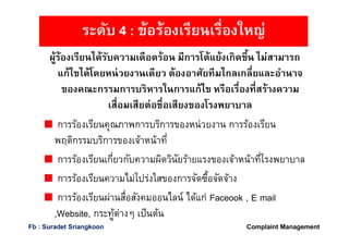 ผู้ร้องเรียนได้รับความเดือดร้อน มีการโต้แย้งเกิดขึน ไม่สามารถ
แก้ไขได้โดยหน่วยงานเดียว ต้องอาศัยทีมไกลเกลียและอํานาจ
ของคณะกรรมการบริหารในการแก้ไข หรือเรืองทีสร้างความ
เสือมเสียต่อชือเสียงของโรงพยาบาล
การร้องเรียนคุณภาพการบริการของหน่วยงาน การร้องเรียน
พฤติกรรมบริการของเจ้าหน้าที
การร้องเรียนเกียวกับความผิดวินัยร้ายแรงของเจ้าหน้าทีโรงพยาบาล
การร้องเรียนความไม่โปร่งใสของการจัดซือจัดจ้าง
การร้องเรียนผ่านสือสังคมออนไลน์ ได้แก่ Faceook , E mail
,Website, กระทู้ต่างๆ เป็นต้น
ระดับ 4 : ข้อร้องเรียนเรืองใหญ่
Complaint ManagementFb : Suradet Sriangkoon
 
