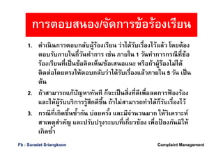 1. ดําเนินการตอบกลับผู้ร้องเรียน ว่าได้รับเรืองไว้แล้ว โดยต้อง
ตอบรับภายในกีวันทําการ เช่น ภายใน 1 วันทําการกรณีทีข้อ
ร้องเรียนทีเป็นข้อคิดเห็น/ข้อเสนอแนะ หรือถ้าผู้ร้องไม่ได้
ติดต่อโดยตรงให้ตอบกลับว่าได้รับเรืองแล้วภายใน 5 วัน เป็น
ต้น
2. ถ้าสามารถแก้ปัญหาทันที ก็จะเป็นสิงทีดีเพือลดการฟ้ องร้อง
และให้ผู้รับบริการรู้สึกดีขึน ถ้าไม่สามารถทําได้ก็รับเรืองไว้
3. กรณีทีเกิดขึนซํากัน บ่อยครัง และมีจํานวนมาก ให้วิเคราะห์
สาเหตุสําคัญ และปรับปรุงระบบทีเกียวข้อง เพือป้ องกันมิให้
เกิดซํา
การตอบสนอง/จัดการข้อร้องเรียน
Complaint ManagementFb : Suradet Sriangkoon
 