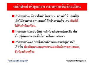 หลักคิดสําคัญของการทบทวนข้อร้องเรียน
การทบทวนเนือหาในคําร้องเรียน ควรทําให้บ่อยทีสุด
เพือให้สามารถตอบสนองได้อย่างรวดเร็ว เช่น ทันทีที
ได้รับคําร้องเรียน
การทบทวนระบบจัดการคําร้องเรียนจะบ่อยเพียงใด
ขึนอยู่กับการมองเห็นโอกาสในการพัฒนา
การทบทวนนอกเหนือจากการทบทวนเหตุการณ์ที
เกิดขึน ต้องติดตามและทบทวนผลลัพธ์การตอบสนอง
ข้อร้องเรียนด้วย
Complaint ManagementFb : Suradet Sriangkoon
 