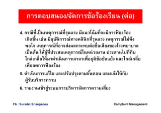 4. กรณีทีเป็นเหตุการณ์ทีรุนแรง มีแนวโน้มทีจะมีการฟ้ องร้อง
เกิดขึน เช่น มีอุบัติการณ์ทางคลินิกทีรุนแรง เหตุการณ์ไม่พึง
พอใจ เหตุการณ์ทีอาจส่งผลกระทบต่อชือเสียงของโรงพยาบาล
เป็นต้น ให้ผู้ทีประสบเหตุการณ์ในหน่วยงาน ประสานไปทีทีม
ไกล่เกลียให้มาดําเนินการเจรจาเพือยุติข้อขัดแย้ง และไกล่เกลีย
เพือลดการฟ้ องร้อง
5. ดําเนินการแก้ไข และปรับปรุงตามขันตอน และแจ้งให้กับ
ผู้รับบริการทราบ
6. รายงานเข้าสู่ระบบการบริหารจัดการความเสียง
การตอบสนอง/จัดการข้อร้องเรียน (ต่อ)
Complaint ManagementFb : Suradet Sriangkoon
 