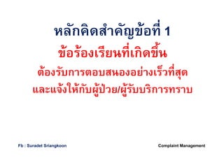 หลักคิดสําคัญข้อทีหลักคิดสําคัญข้อที 11
ข้อร้องเรียนทีเกิดขึนข้อร้องเรียนทีเกิดขึน
ต้องรับการตอบสนองอย่างเร็วทีสุดต้องรับการตอบสนองอย่างเร็วทีสุด
และแจ้งให้กับผู้ป่วยและแจ้งให้กับผู้ป่วย//ผู้รับบริการทราบผู้รับบริการทราบ
Complaint ManagementFb : Suradet Sriangkoon
 