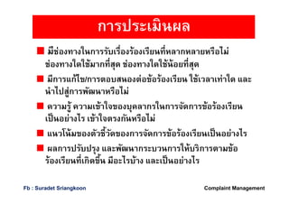 มีช่องทางในการรับเรืองร้องเรียนทีหลากหลายหรือไม่
ช่องทางใดใช้มากทีสุด ช่องทางใดใช้น้อยทีสุด
มีการแก้ไข/การตอบสนองต่อข้อร้องเรียน ใช้เวลาเท่าใด และ
นําไปสู่การพัฒนาหรือไม่
ความรู้ ความเข้าใจของบุคลากรในการจัดการข้อร้องเรียน
เป็นอย่างไร เข้าใจตรงกันหรือไม่
แนวโน้มของตัวชีวัดของการจัดการข้อร้องเรียนเป็นอย่างไร
ผลการปรับปรุง และพัฒนากระบวนการให้บริการตามข้อ
ร้องเรียนทีเกิดขึน มีอะไรบ้าง และเป็นอย่างไร
การประเมินผล
Complaint ManagementFb : Suradet Sriangkoon
 