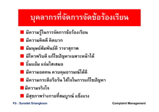 มีความรู้ในการจัดการข้อร้องเรียน
มีความคิดดี คิดบวก
มีมนุษย์สัมพันธ์ดี วาจาสุภาพ
มีไหวพริบดี แก้ไขปัญหาเฉพาะหน้าได้
ยิมแย้ม แจ่มใสเสมอ
มีความอดทน ควบคุมอารมณ์ได้ดี
มีความกระตือรือร้น ใส่ใจในการแก้ไขปัญหา
มีความจริงใจ
มีสุขภาพร่างกายทีสมบูรณ์ แข็งแรง
บุคลากรทีจัดการจัดข้อร้องเรียน
Complaint ManagementFb : Suradet Sriangkoon
 