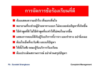 ต้องแสดงความเข้าใจ เห็นอกเห็นใจ
พยายามทีจะช่วยผู้ป่วยหาทางออก ไม่ละเลยต่อปัญหาทีเกิดขึน
ใช้คําพูดทีดี ไม่ใช้คําพูดทีจะทําให้ไม่พอใจมากขึน
แสดงการตอบโต้กับผู้รับบริการทังวาจา และท่าทาง อย่านิงเฉย
ต้องใจเย็นทีจะรับฟัง และแก้ปัญหา
ให้ตังใจฟัง ขณะผู้รับบริการร้องเรียน
ต้องประเมินสถานการณ์ อย่าด่วนสรุปปัญหา
การจัดการข้อร้องเรียนทีดี
Complaint ManagementFb : Suradet Sriangkoon
 