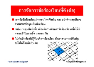 การรับข้อร้องเรียนผ่านทางโทรศัพท์ E mail อย่าด่วนสรุปใดๆ
ควรมาหาข้อมูลเพิมเติมก่อน
หมันประชุมทีมทีเกียวข้องกับการจัดการข้อร้องเรียนเพือให้มี
ความเข้าใจมากขึน และตรงกัน
ไม่จําเป็นต้องให้ผู้รับบริการร้องเรียน ถ้าเราสามารถปรับปรุง
อะไรได้ก็ลงมือทําเลย
การจัดการข้อร้องเรียนทีดี (ต่อ)
Complaint ManagementFb : Suradet Sriangkoon
 