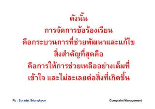 ดังนันดังนัน
การจัดการข้อร้องเรียนการจัดการข้อร้องเรียน
คือกระบวนการทีช่วยพัฒนาและแก้ไขคือกระบวนการทีช่วยพัฒนาและแก้ไข
สิงสําคัญทีสุดคือสิงสําคัญทีสุดคือ
คือการให้การช่วยเหลืออย่างเต็มทีคือการให้การช่วยเหลืออย่างเต็มที
เข้าใจ และไม่ละเลยต่อสิงทีเกิดขึนเข้าใจ และไม่ละเลยต่อสิงทีเกิดขึน
Complaint ManagementFb : Suradet Sriangkoon
 