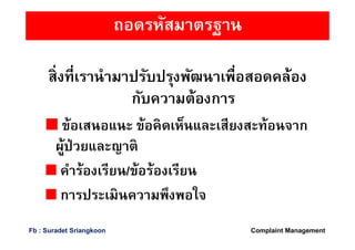 ถอดรหัสมาตรฐาน
สิงทีเรานํามาปรับปรุงพัฒนาเพือสอดคล้อง
กับความต้องการ
ข้อเสนอแนะ ข้อคิดเห็นและเสียงสะท้อนจาก
ผู้ป่วยและญาติ
คําร้องเรียน/ข้อร้องเรียน
การประเมินความพึงพอใจ
Complaint ManagementFb : Suradet Sriangkoon
 