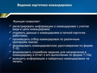 Функция позволяет:
 регистрировать информацию о командировке с учетом
вида и цели командировки;
 отражать данные о командировке в личной карточке
работника;
 производить отбор командировок по различным
критериям поиска;
 формировать командировочное удостоверение по форме
Т-10;
 формировать служебное задание для направления в
командировку и отчет о его выполнении по форме Т-10а;
 выводить информацию о найденных командировках на
печать.
Ведение картотеки командировок
 