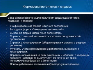 Формирование отчетов и справок
Задача предназначена для получения следующих отчетов,
графиков и справок:
• Унифицированная форма штатного расписания.
• Выходная форма «Замещение должностей».
• Выходная форма «Вакантные должности».
• Справки о штатной численности и количестве должностей
организации.
• Справки о командировках (общая справка и справка в разрезе
регионов) .
• Журналы учета командировок и работников, выбывших в
командировки.
• Справки-напоминания (о днях рождениях и юбилеях, о коррекции
процента надбавок за выслугу лет, об истечении срока
полномочий пребывания в должности).
• Списки работников заключивших/расторгнувших договор.
 