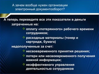 А зачем вообще нужен организации
электронный документооборот?
А теперь переведите все эти показатели в деньги
затраченные на:
 оплату «потерянного» рабочего времени
сотрудников;
 расходные материалы (тонер и
картридж, бумага)
недополученные за счет:
 несвоевременного принятия решения;
 потери или несвоевременного получения
важной информации;
 неэффективного управления
деятельностью сотрудников
 