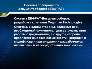 Система электронного
документооборота «ЕВФРАТ»
Система ЕВФРАТ-Документооборот,
разработка компании Cognitive Technologies.
Система, с одной стороны, содержит весь
необходимый функционал для автоматизации
работы с документами, а с другой стороны,
предлагает широкие возможности настройки и
модификации при внедрении разработчиком,
партнерами и непосредственно заказчиками.
 