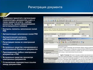 Регистрация документа
Поддержка принятой в организации
номенклатуры документов и дел, а
также правил их учета – набора
реквизитов, правил формирования
регистрационных номеров
Контроль полноты заполнения полей
РКК
Автоматизация заполнения полей РКК
Автоматический контроль
дублирования документов
Регистрация писем из электронной
почты
Встроенные средства сканирования и
распознавания бумажных документов
Присоединение любых электронных
документов к РКК
Встроенные средства просмотра
электронных документов
Установление перекрестных ссылок
между документами
 