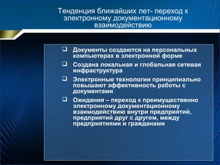 Тенденция ближайших лет- переход к
электронному документационному
взаимодействию
 Документы создаются на персональных
компьютерах в электронной форме
 Создана локальная и глобальная сетевая
инфраструктура
 Электронные технологии принципиально
повышают эффективность работы с
документами
 Ожидания – переход к преимущественно
электронному документационному
взаимодействию внутри предприятий,
предприятий друг с другом, между
предприятиями и гражданами
 