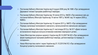  Постанова Кабінету Міністрів України від 8 грудня 2006 року № 1686 «Про затвердження
Державної типової програми реабілітації інвалідів».
 Постанова Кабінету Міністрів України від 18 липня 2012 р. №635 «Про внесення змін до
постанов Кабінету Міністрів України від 14 квітня 1997 р. №346 і від 14 червня 2000 р.
№963»
 Постанова Кабінету Міністрів України від 15 серпня 2011 р. №872 «Про затвердження
Порядку організації інклюзивного навчання у загальноосвітніх навчальних закладах»
 Постанова Кабінету Міністрів України від 21 листопада 2013 р. № 917 «Деякі питання
встановлення лікарсько-консультативними комісіями інвалідності дітям».
 Наказ Міністерства охорони здоров’я України від 08.10.2007 № 623 «Про затвердження
форм індивідуальної програми реабілітації інваліда, дитини-інваліда та порядку їх
складання».
 Наказ Міністерства освіти і науки України від 01.10.2010 № 912 «Про затвердження
Концепції розвитку інклюзивного навчання»
 