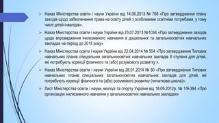  Наказ Міністерства освіти і науки України від 14.06.2013 № 768 «Про затвердження плану
заходів щодо забезпечення права на освіту дітей з особливими освітніми потребами, у тому
числі дітей-інвалідів».
 Наказ Міністерства освіти і науки України від 23.07.2013 №1034 «Про затвердження заходів
щодо впровадження інклюзивного навчання в дошкільних та загальноосвітніх навчальних
закладах на період до 2015 року»
 Наказ Міністерства освіти і науки України від 22.04.2014 № 504 «Про затвердження Типових
навчальних планів спеціальних загальноосвітніх навчальних закладів II ступеня для дітей,
які потребують корекції фізичного та (або) розумового розвитку ».
 Наказ Міністерства освіти і науки України від 28.01.2014 № 80 «Про затвердження Типових
навчальних планів спеціальних загальноосвітніх навчальних закладів для дітей, які
потребують корекції фізичного та (або) розумового розвитку (початкова школа)».
 Лист Міністерства освіти і науки, молоді та спорту України від 18.05.2012р. № 1/9-384 «Про
організацію інклюзивного навчання у загальноосвітніх навчальних закладах»
 