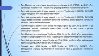  Лист Міністерства освіти і науки, молоді та спорту України від 26.07.2012р. №1/9-529 «Про
організацію психологічного і соціального супроводу в умовах інклюзивного навчання»
 Лист Міністерства освіти і науки, молоді та спорту України від 25.09.2012р. №1/9-675
«Щодо посадових обов’язків асистента вчителя»
 Лист Міністерства освіти і науки, молоді та спорту України від 28.09.2012р. №1/9-694
«Щодо введення посади вихователя (асистента вчителя) у загальноосвітніх навчальних
закладах з інклюзивним навчанням»
 Лист Міністерства освіти і науки, молоді та спорту України від 02.01.2013р. №1/9-1 «Про
визначення завдань працівників психологічної служби системи освіти в умовах
інклюзивного навчання»
 Лист Міністерства освіти і науки України від 08.08.2013 р. № 1/9-533 «Про організаційно-
методичні засади забезпечення права на освіту дітям з особливими освітніми потребами».
 Лист Міністерства освіти і науки України від 13.08.2014р. №1/9-414 «Про забезпечення
безперешкодного доступу до навчальних закладів»
 Спільний наказ МОН України та МОЗ України від 06.02.2015р. №104/52 «Про
затвердження порядку комплектування інклюзивних груп у дошкільних навчальних
закладах»
 