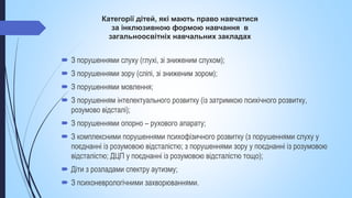 Категорії дітей, які мають право навчатися
за інклюзивною формою навчання в
загальноосвітніх навчальних закладах
 З порушеннями слуху (глухі, зі зниженим слухом);
 З порушеннями зору (сліпі, зі зниженим зором);
 З порушеннями мовлення;
 З порушенням інтелектуального розвитку (із затримкою психічного розвитку,
розумово відсталі);
 З порушеннями опорно – рухового апарату;
 З комплексними порушеннями психофізичного розвитку (з порушеннями слуху у
поєднанні із розумовою відсталістю; з порушеннями зору у поєднанні із розумовою
відсталістю; ДЦП у поєднанні із розумовою відсталістю тощо);
 Діти з розладами спектру аутизму;
 З психоневрологічними захворюваннями.
 
