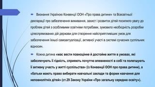  Визнання Україною Конвенції ООН «Про права дитини» та Всесвітньої
декларації про забезпечення виживання, захист і розвиток дітей посилило увагу до
проблем дітей з особливими освітніми потребами, зумовило необхідність розробки
цілеспрямованих дій держави для створення найсприятливіших умов для
забезпечення їхньої самоактуалізації, активної участі в системі сучасних суспільних
відносин.
 Кожна дитина «має вести повноцінне й достойне життя в умовах, які
забезпечують її гідність, сприяють почуттю впевненості в собі та полегшують
її активну участь у житті суспільства» (із Конвенції ООН про права дитини), а
«батьки мають право вибирати навчальні заклади та форми навчання для
неповнолітніх дітей» (ст.29 Закону України «Про загальну середню освіту»).
 