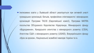  Інклюзивна освіта у Львівській області реалізується при активній участі
громадських організацій, батьків, професійних співтовариств і міжнародних
організацій: Програми TACIS (Європейської комісії), Програми MATRA
посольства Об’єднаного Королівства Нідерланди, Міжнародного фонду
«Відродження», Канадського агентства з міжнародного розвитку (CIDA),
Агентства США з міжнародного розвитку (USAID), Всеукраїнського фонду
«Крок за кроком», Національної асамблеї інвалідів України та ін.
 