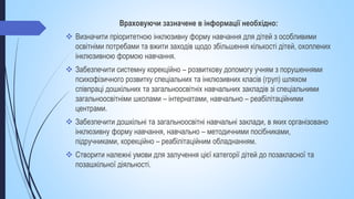 Враховуючи зазначене в інформації необхідно:
 Визначити пріоритетною інклюзивну форму навчання для дітей з особливими
освітніми потребами та вжити заходів щодо збільшення кількості дітей, охоплених
інклюзивною формою навчання.
 Забезпечити системну корекційно – розвиткову допомогу учням з порушеннями
психофізичного розвитку спеціальних та інклюзивних класів (груп) шляхом
співпраці дошкільних та загальноосвітніх навчальних закладів зі спеціальними
загальноосвітніми школами – інтернатами, навчально – реабілітаційними
центрами.
 Забезпечити дошкільні та загальноосвітні навчальні заклади, в яких організовано
інклюзивну форму навчання, навчально – методичними посібниками,
підручниками, корекційно – реабілітаційним обладнанням.
 Створити належні умови для залучення цієї категорії дітей до позакласної та
позашкільної діяльності.
 