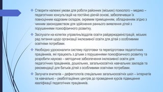  Створити належні умови для роботи районних (міських) психолого – медико –
педагогічних консультацій на постійно діючій основі, забезпечивши їх
повноцінним кадровим складом, окремим приміщенням, обладнанням згідно з
чинним законодавством для здійснення раннього виявлення дітей з
порушеннями психофізичного розвитку.
 Заслухати на колегіях управлінь/відділів освіти райдержадміністрацій, міських
рад питання щодо організації інклюзивної освіти для дітей з особливими
освітніми потребами.
 Необхідно удосконалити систему підготовки та перепідготовки педагогічних
працівників, які працюють з дітьми з порушеннями психофізичного розвитку та
розробити науково – методичне забезпечення інклюзивної освіти для
педагогічних працівників, дошкільних, загальноосвітніх навчальних закладів та
рекомендації для батьків дітей з особливими освітніми потребами.
 Залучати вчителів – дефектологів спеціальних загальноосвітніх шкіл – інтернатів
та навчально – реабілітаційних центрів до проведення курсів підвищення
кваліфікації педагогічних працівників.
 