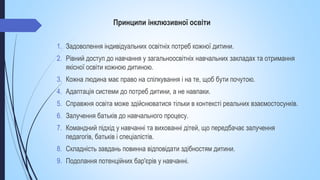 Принципи інклюзивної освіти
1. Задоволення індивідуальних освітніх потреб кожної дитини.
2. Рівний доступ до навчання у загальноосвітніх навчальних закладах та отримання
якісної освіти кожною дитиною.
3. Кожна людина має право на спілкування і на те, щоб бути почутою.
4. Адаптація системи до потреб дитини, а не навпаки.
5. Справжня освіта може здійснюватися тільки в контексті реальних взаємостосунків.
6. Залучення батьків до навчального процесу.
7. Командний підхід у навчанні та вихованні дітей, що передбачає залучення
педагогів, батьків і спеціалістів.
8. Складність завдань повинна відповідати здібностям дитини.
9. Подолання потенційних бар'єрів у навчанні.
 