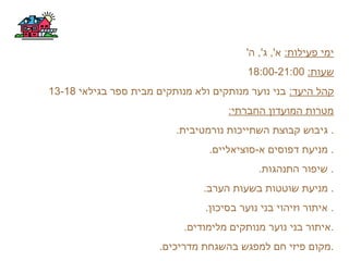 :‫פעילות‬ ‫ימי‬'‫ה‬ ,'‫ג‬ ,'‫א‬
:‫שעות‬18:00-21:00
:‫היעד‬ ‫קהל‬‫בגילאי‬ ‫ספר‬ ‫מבית‬ ‫מנותקים‬ ‫ולא‬ ‫מנותקים‬ ‫נוער‬ ‫בני‬13-18
:‫החברתי‬ ‫המועדון‬ ‫מטרות‬
.‫נורמטיבית‬ ‫השתייכות‬ ‫קבוצת‬ ‫גיבוש‬ .
.‫א-סוציאליים‬ ‫דפוסים‬ ‫מניעת‬ .
.‫התנהגות‬ ‫שיפור‬ .
.‫הערב‬ ‫בשעות‬ ‫שוטטות‬ ‫מניעת‬ .
.‫בסיכון‬ ‫נוער‬ ‫בני‬ ‫וזיהוי‬ ‫איתור‬ .
.‫מלימודים‬ ‫מנותקים‬ ‫נוער‬ ‫בני‬ ‫.איתור‬
.‫מדריכים‬ ‫בהשגחת‬ ‫למפגש‬ ‫חם‬ ‫פיזי‬ ‫.מקום‬
 