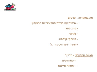 :‫במועדון‬ ‫מה‬‫סרטים‬ -
‫המועדון‬ ‫את‬ ‫המפעיל‬ ‫הצוות‬ ‫עם‬ ‫שיחות‬ -
‫פונג‬ ‫פינג‬ -
‫סנוקר‬ -
‫קופסא‬ ‫משחקי‬ -
‫קל‬ ‫וכיבוד‬ ‫חמה‬ ‫שתייה‬ -
:‫המפעיל‬ ‫הצוות‬‫מדריך‬ -
‫סטודנטים‬ -
‫חיילות‬ ‫מורות‬ -
 