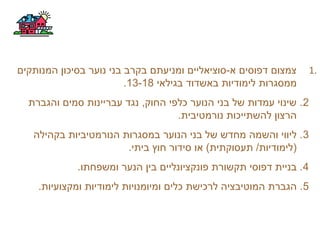 1.‫המנותקים‬ ‫בסיכון‬ ‫נוער‬ ‫בני‬ ‫בקרב‬ ‫ומניעתם‬ ‫א-סוציאליים‬ ‫דפוסים‬ ‫צמצום‬
‫בגילאי‬ ‫באשדוד‬ ‫לימודיות‬ ‫ממסגרות‬13-18.
2‫והגברת‬ ‫סמים‬ ‫עבריינות‬ ‫נגד‬ ,‫החוק‬ ‫כלפי‬ ‫הנוער‬ ‫בני‬ ‫של‬ ‫עמדות‬ ‫שינוי‬ .
.‫נורמטיבית‬ ‫להשתייכות‬ ‫הרצון‬
3‫בקהילה‬ ‫הנורמטיביות‬ ‫במסגרות‬ ‫הנוער‬ ‫בני‬ ‫של‬ ‫מחדש‬ ‫והשמה‬ ‫ליווי‬ .
.‫ביתי‬ ‫חוץ‬ ‫סידור‬ ‫או‬ (‫תעסוקתית‬ /‫)לימודיות‬
4.‫ומשפחתו‬ ‫הנער‬ ‫בין‬ ‫פונקציונליים‬ ‫תקשורת‬ ‫דפוסי‬ ‫בניית‬ .
5.‫ומקצועיות‬ ‫לימודיות‬ ‫ומיומנויות‬ ‫כלים‬ ‫לרכישת‬ ‫המוטיבציה‬ ‫הגברת‬ .
 