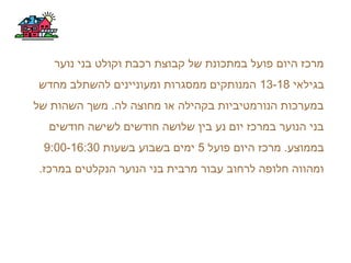 ‫נוער‬ ‫בני‬ ‫וקולט‬ ‫רכבת‬ ‫קבוצת‬ ‫של‬ ‫במתכונת‬ ‫פועל‬ ‫היום‬ ‫מרכז‬
‫בגילאי‬13-18‫מחדש‬ ‫להשתלב‬ ‫ומעוניינים‬ ‫ממסגרות‬ ‫המנותקים‬
‫של‬ ‫השהות‬ ‫משך‬ .‫לה‬ ‫מחוצה‬ ‫או‬ ‫בקהילה‬ ‫הנורמטיביות‬ ‫במערכות‬
‫חודשים‬ ‫לשישה‬ ‫חודשים‬ ‫שלושה‬ ‫בין‬ ‫נע‬ ‫יום‬ ‫במרכז‬ ‫הנוער‬ ‫בני‬
‫פועל‬ ‫היום‬ ‫מרכז‬ .‫בממוצע‬5‫בשעות‬ ‫בשבוע‬ ‫ימים‬9:00-16:30
.‫במרכז‬ ‫הנקלטים‬ ‫הנוער‬ ‫בני‬ ‫מרבית‬ ‫עבור‬ ‫לרחוב‬ ‫חלופה‬ ‫ומהווה‬
 