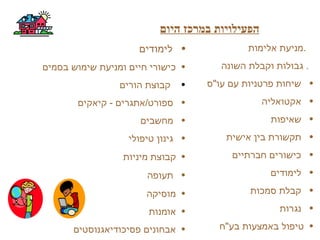 ‫היום‬ ‫במרכז‬ ‫הפעילויות‬
‫אלימות‬ ‫.מניעת‬
‫השונה‬ ‫וקבלת‬ ‫גבולות‬ .
•‫עו"ס‬ ‫עם‬ ‫פרטניות‬ ‫שיחות‬
•‫אקטואליה‬
•‫שאיפות‬
•‫אישית‬ ‫בין‬ ‫תקשורת‬
•‫חברתיים‬ ‫כישורים‬
•‫לימודים‬
•‫סמכות‬ ‫קבלת‬
•‫נגרות‬
•‫בע"ח‬ ‫באמצעות‬ ‫טיפול‬
•‫לימודים‬
•‫בסמים‬ ‫שימוש‬ ‫ומניעת‬ ‫חיים‬ ‫כישורי‬
•‫הורים‬ ‫קבוצת‬
•‫קיאקים‬ - ‫ספורט/אתגרים‬
•‫מחשבים‬
•‫טיפולי‬ ‫גינון‬
•‫מיניות‬ ‫קבוצת‬
•‫תעופה‬
•‫מוסיקה‬
•‫אומנות‬
•‫פסיכודיאגנוסטים‬ ‫אבחונים‬
 