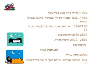 16:30‫רשת‬ ‫לבית‬ ‫מגיע‬ ‫לילה‬ ‫מדריך‬ :
18:00-16:30‫משחקי‬ ,‫מחשב‬ ,‫טלוויזיה‬ ,‫לימודי‬ ‫תגבור‬ :
.‫קופסא‬
18:00-21:00,'‫ג‬ ,'‫א‬ ‫)בימים‬ ‫החברתי‬ ‫המועדון‬ ‫פתיחת‬ :
('‫ה‬
21:00-21:30‫ערב‬ ‫ארוחת‬ :
23:00–21:30,‫מדריך‬ ‫שיחת‬ :
‫ערב‬ ‫פעילות‬
‫לשינה‬ ‫התארגנות‬
23:00‫אורות‬ ‫כיבוי‬ :
7:30‫לבי"ס/מרכז‬ ‫ויציאה‬ ‫בוקר‬ ‫ארוחת‬ ,‫השכמה,מקלחת‬ :
‫יום‬
 
