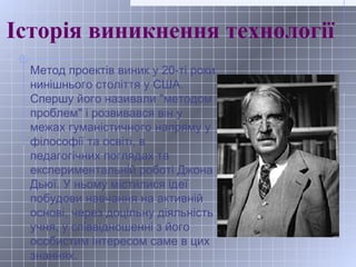 Історія виникнення технології
Метод проектів виник у 20-ті роки
нинішнього століття у США.
Спершу його називали "методом
п...