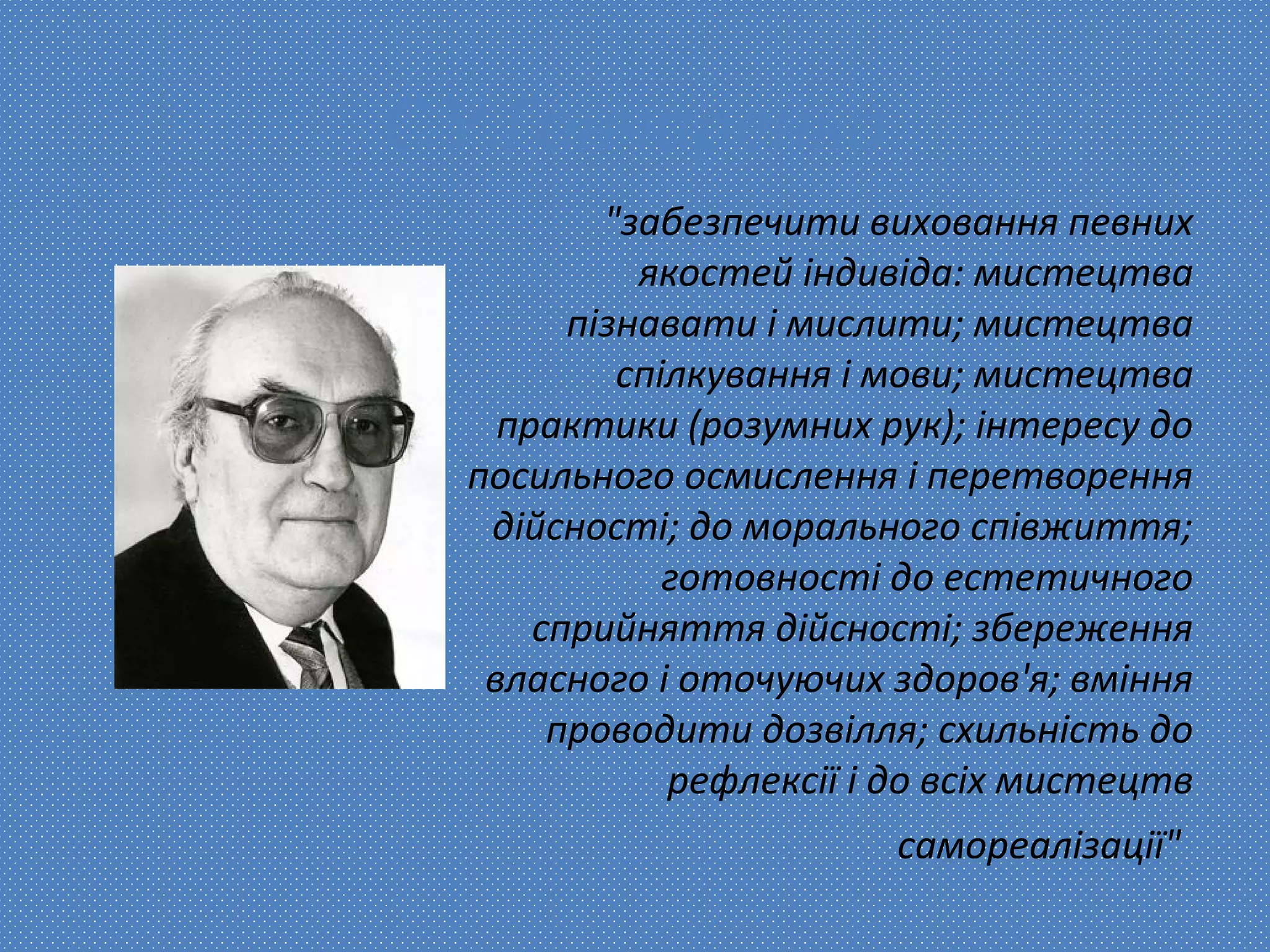 С.У.Гончаренко
"забезпечити виховання певних
якостей індивіда: мистецтва
пізнавати і мислити; мистецтва
спілкування і мови; мистецтва
практики (розумних рук); інтересу до
посильного осмислення і перетворення
дійсності; до морального співжиття;
готовності до естетичного
сприйняття дійсності; збереження
власного і оточуючих здоров'я; вміння
проводити дозвілля; схильність до
рефлексії і до всіх мистецтв
самореалізації"
 