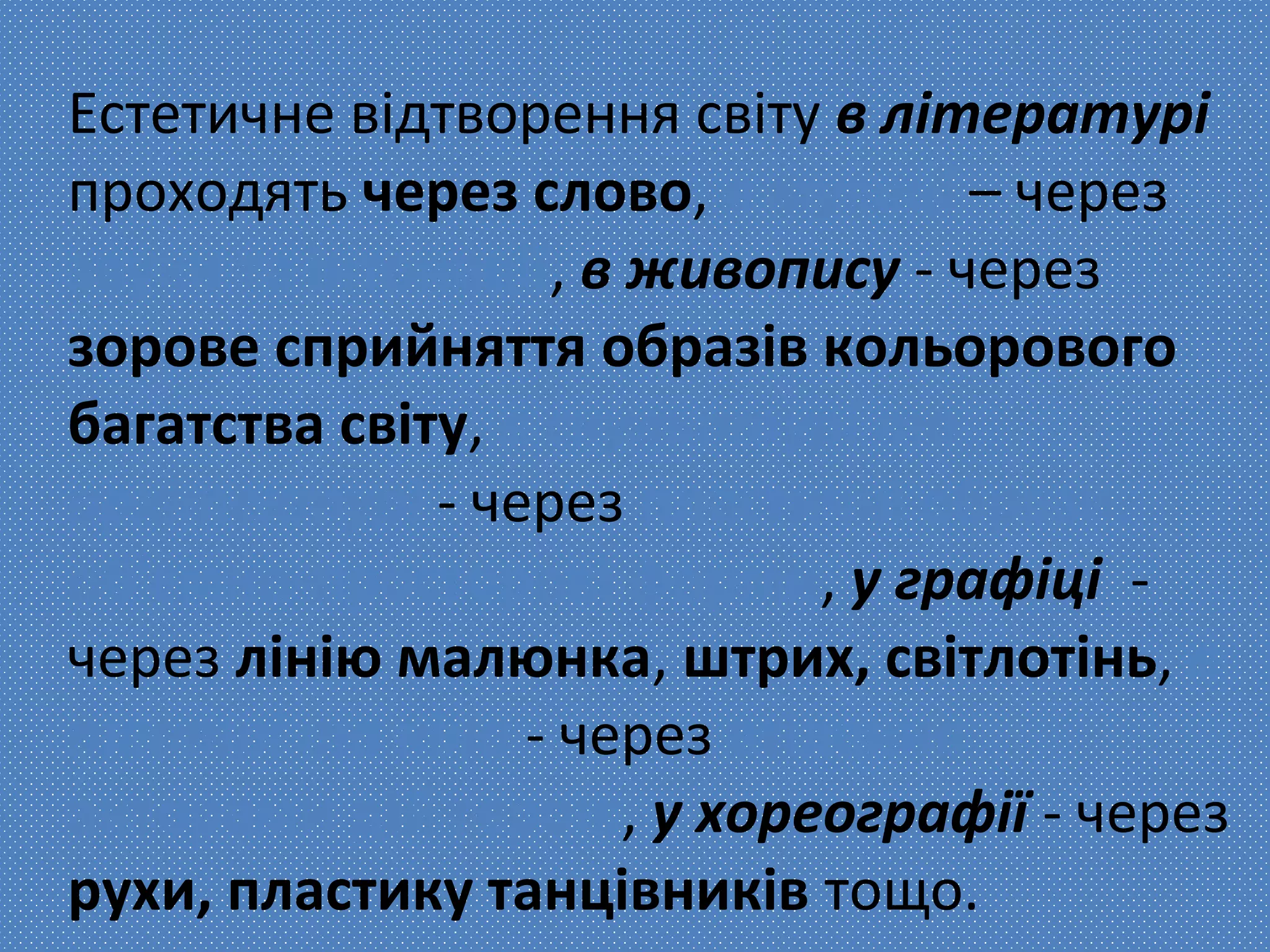 Естетичне відтворення світу в літературі
проходять через слово, в музиці – через
звуки та інтонації, в живопису - через
зорове сприйняття образів кольорового
багатства світу, в скульптурі та
архітектурі - через пластичні образи,
об'ємно-просторові форми, у графіці -
через лінію малюнка, штрих, світлотінь, в
театрі та кіно - через втілення
акторами дій героїв, у хореографії - через
рухи, пластику танцівників тощо.
 