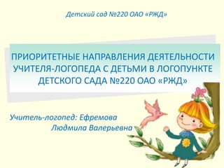 Учитель-логопед: Ефремова
Людмила Валерьевна
Детский сад №220 ОАО «РЖД»
ПРИОРИТЕТНЫЕ НАПРАВЛЕНИЯ ДЕЯТЕЛЬНОСТИ
УЧИТЕЛЯ-ЛОГОПЕДА С ДЕТЬМИ В ЛОГОПУНКТЕ
ДЕТСКОГО САДА №220 ОАО «РЖД»
 