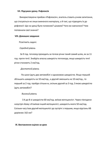 VII. Підсумок уроку. Рефлексія
Використовуючи прийом «Рефлексія», вчитель ставить учням запитання,
що стосуються не лише вивченого матеріалу, а й такі, що підводять їх до
рефлексії: Що на уроці було головним? цікавим? Чого ви навчилися? Чим
поповнили свої знання?
VIII. Домашнє завдання
Розв'яжіть задачі.
Середній рівень
За 9 год. теплохід проходить за течією річки такий самий шлях, як за 11
год. проти течії. Знайдіть власну швидкість теплохода, якщо швидкість течії
річки становить 2 км/год.
Достатній рівень
По шосе їдуть два автомобілі з однаковою швидкістю. Якщо перший
збільшить швидкість на 10 км/год., а другий зменшить на 10 км/год., то
перший за 2 год. пройде стільки ж, скільки другий за 3 год. З якою швидкістю
їдуть автомобілі?
Високий рівень
З А до В зі швидкістю 60 км/год. виїхав мотоцикліст. Через півгодини
назустріч йому з В виїхав інший мотоцикліст, швидкість якого 50 км/год.
Скільки часу їхав другий мотоцикліст до зустрічі з першим, якщо відстань AВ
дорівнює 162 км?
IX. Виставлення оцінок за урок
 