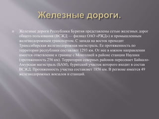  Железные дороги Республики Бурятия представлены сетью железных дорог
общего пользования (ВСЖД — филиал ОАО «РЖД») и промышленным
железнодорожным транспортом. С запада на восток проходит
Транссибирская железнодорожная магистраль. Ее протяженность по
территории республики составляет 1293 км. От нее в южном направлении
имеется ответвление к границе с Монголией в районе станции Наушки
(протяженность 256 км). Территории северных районов пересекает Байкало-
Амурская магистраль (БАМ), бурятский участок которого входит в состав
ВСЖД. Протяженность участка составляет 1856 км. В регионе имеется 49
железнодорожных вокзалов и станций.
 