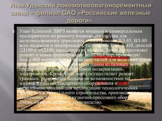  Улан-Удэнский ЛВРЗ является мощным и универсальным
предприятием по ремонту подвижного состава для
железнодорожного транспорта – электровозов ВЛ-85, ВЛ-80
всех индексов и модификаций, тепловозов ТЭ3, ТЭ10, дизелей
2Д100 и 10Д100, пассажирских вагонов. Завод осуществляет
ремонт и новое формирование колесных пар, производит
более 400 наименований запасных частей для железных дорог
и заводов России. Завод является одним из базовых
предприятий отрасли по глубокой модернизации
электровозов. Кроме того, завод осуществляет ремонт
трамваев, располагает большими возможностями по
изготовлению нестандартного оборудования и
металлоконструкций для механизации технологических
процессов и капитального строительства, производит ремонт
станочного, кранового и кузнечно-прессового оборудования.
Также имеется литейное производство.
 