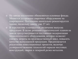  На заводе постепенно обновляются основные фонды.
Меняется устаревшее сварочное оборудование на
современное. Постепенно капитально ремонтируется
здание, поскольку заводу уже 37 лет.
 В перспективе планируется увеличение выпуска
продукции. В целях решения стратегических планов на
заводе предусматривается постоянная модернизация
технологического оборудования, которое позволит
снизить затраты на производственный цикл, повысить
качество выпускаемой продукции. Предполагается
реализация инвестиционных проектов, включая
усовершенствование технологий окраски мостовых
конструкций, сварки и лазерной резки металлов.
 