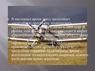  В настоящее время завод продолжает
масштабную программу технического
перевооружения, которую начал в 2009 году. В
рамках этой программы завод закупает и вводит
в эксплуатацию производственное оборудование
нового поколения. Главная цель технического
перевооружения - повысить эффективность
производственного процесса и качество
продукции, сократить трудозатраты, время
выполнения технологических операций, освоить
изготовление новых агрегатов.
 