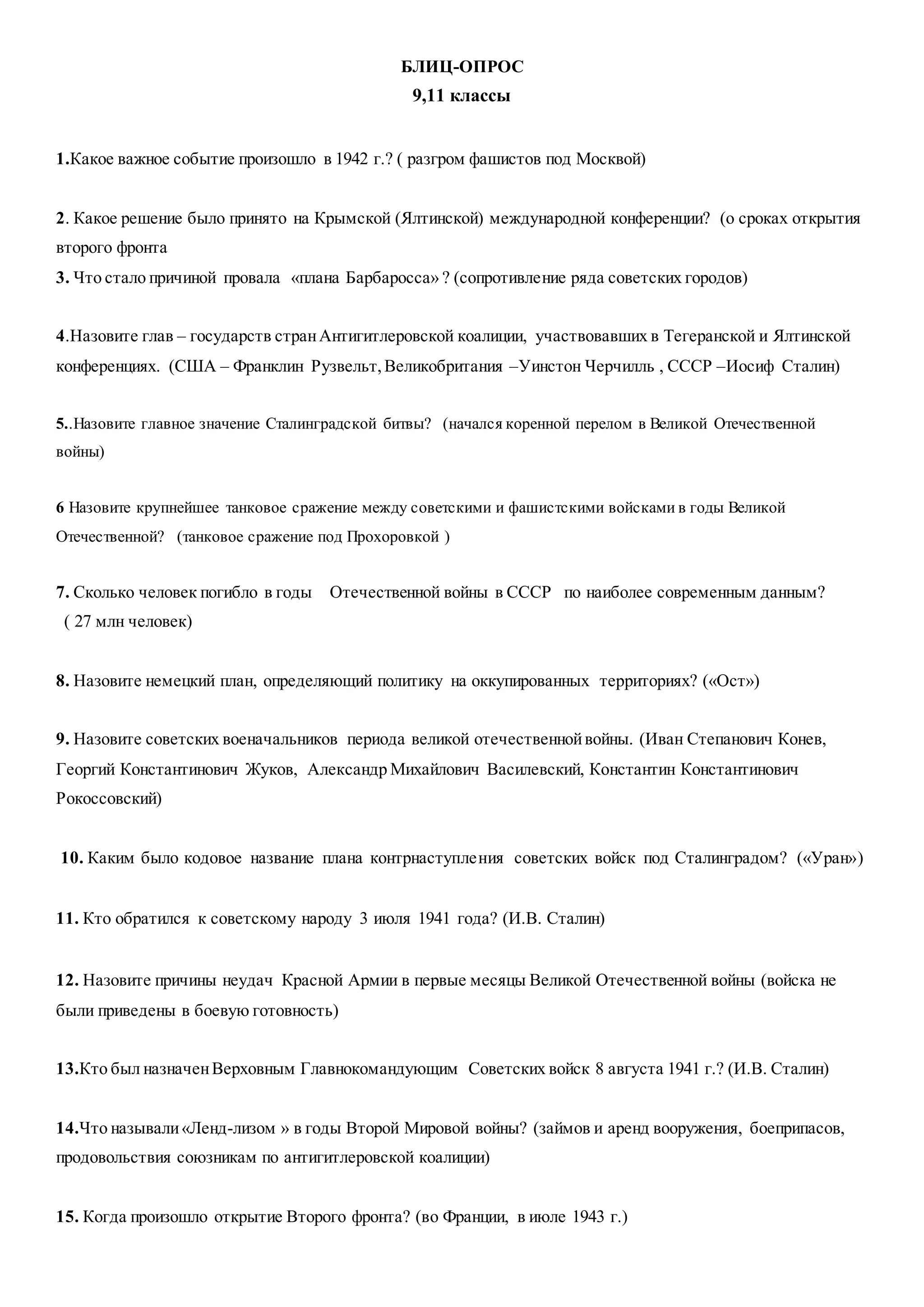 БЛИЦ-ОПРОС
9,11 классы
1.Какое важное событие произошло в 1942 г.? ( разгром фашистов под Москвой)
2. Какое решение было принято на Крымской (Ялтинской) международной конференции? (о сроках открытия
второго фронта
3. Что стало причиной провала «плана Барбаросса» ? (сопротивление ряда советских городов)
4.Назовите глав – государств странАнтигитлеровской коалиции, участвовавших в Тегеранской и Ялтинской
конференциях. (США – Франклин Рузвельт,Великобритания –Уинстон Черчилль , СССР –Иосиф Сталин)
5..Назовите главное значение Сталинградской битвы? (начался коренной перелом в Великой Отечественной
войны)
6 Назовите крупнейшее танковое сражение между советскими и фашистскими войсками в годы Великой
Отечественной? (танковое сражение под Прохоровкой )
7. Сколько человек погибло в годы Отечественной войны в СССР по наиболее современным данным?
( 27 млн человек)
8. Назовите немецкий план, определяющий политику на оккупированных территориях? («Ост»)
9. Назовите советских военачальников периода великой отечественнойвойны. (Иван Степанович Конев,
Георгий Константинович Жуков, Александр Михайлович Василевский, Константин Константинович
Рокоссовский)
10. Каким было кодовое название плана контрнаступления советских войск под Сталинградом? («Уран»)
11. Кто обратился к советскому народу 3 июля 1941 года? (И.В. Сталин)
12. Назовите причины неудач Красной Армии в первые месяцы Великой Отечественной войны (войска не
были приведены в боевую готовность)
13.Кто был назначенВерховным Главнокомандующим Советских войск 8 августа 1941 г.? (И.В. Сталин)
14.Что называли«Ленд-лизом » в годы Второй Мировой войны? (займов и аренд вооружения, боеприпасов,
продовольствия союзникам по антигитлеровской коалиции)
15. Когда произошло открытие Второго фронта? (во Франции, в июле 1943 г.)
 