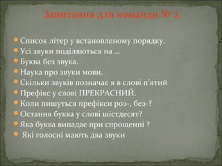 Запитання для команди № 2
Список літер у встановленому порядку.
Усі звуки поділяються на …
Буква без звука.
Наука про звуки мови.
Скільки звуків позначає я в слові п’ятий
Префікс у слові ПРЕКРАСНИЙ.
Коли пишуться префікси роз-, без-?
Остання буква у слові шістдесят?
Яка буква випадає при спрощенні ?
 Які голосні мають два звуки
 